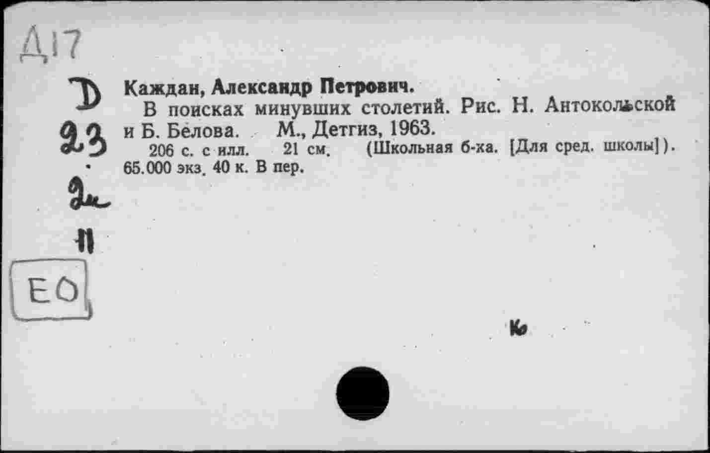 ﻿D
Каждан, Александр Петрович.
В поисках минувших столетий. Рис. Н. Антокольской и Б. Белова. М., Детгиз, 1963.
206 с. с илл. 21 см. (Школьная б-ка. [Для сред, школы]).
65.000 экз. 40 к. В пер.
К»